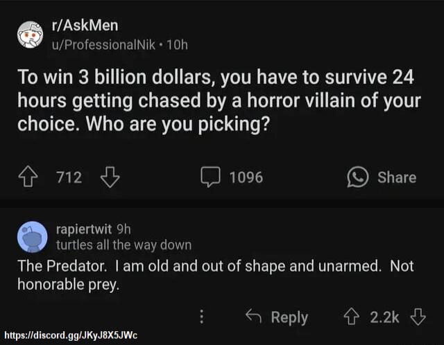 rAskMen uProfessionalNik 10n To win 3 billion dollars you have to survive 24 hours getting chased by a horror villain of your choice Who are you picking o2 METT O share raplertwit h turtles all the way down The Predator am old and out of shape and unarmed Not honorable prey Reply 22k itpsidiscondgolKyJIXSIWe