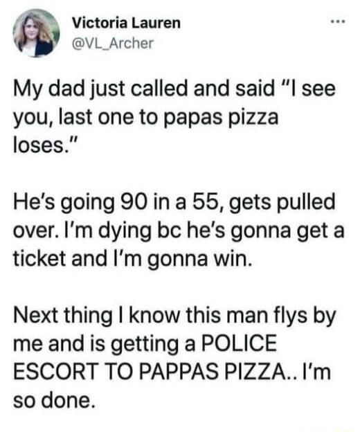 A Victoria Lauren VL_Archer My dad just called and said see you last one to papas pizza loses Hes going 90 in a 55 gets pulled over Im dying bc hes gonna get a ticket and Im gonna win Next thing know this man flys by me and is getting a POLICE ESCORT TO PAPPAS PIZZAIm so done