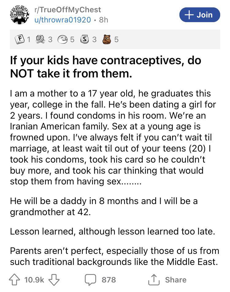 6 rTrueOffMyChest ufthrowra01920 8h Join 1 523 5 3 5 If your kids have contraceptives do NOT take it from them am a mother to a 17 year old he graduates this year college in the fall Hes been dating a girl for 2 years found condoms in his room Were an Iranian American family Sex at a young age is frowned upon Ive always felt if you cant wait til marriage at least wait til out of your teens 20 took