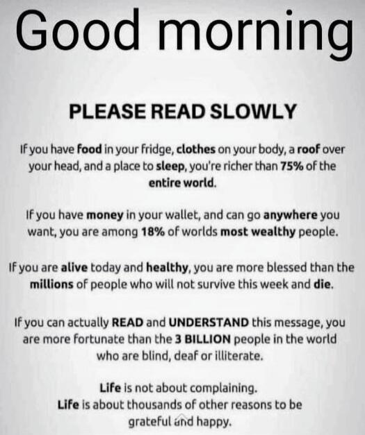 Good morning

PLEASE READ SLOWLY
If you have food in your fridge, clothes on your body, a roof over your head, and a place to sleep, you're richer than 75% of the entire world.

If you have money in your wallet, and can go anywhere you want, you are among 18% of worlds most wealthy people.

If you are alive today and healthy, you are more blessed t