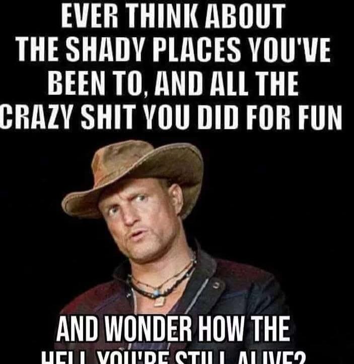 EVER THINK ABOUT THE SHADY PLACES YOU'VE BEEN TO, AND ALL THE CRAZY SHIT YOU DID FOR FUN

AND WONDER HOW THE HELL YOU'RE STILL ALIVE?