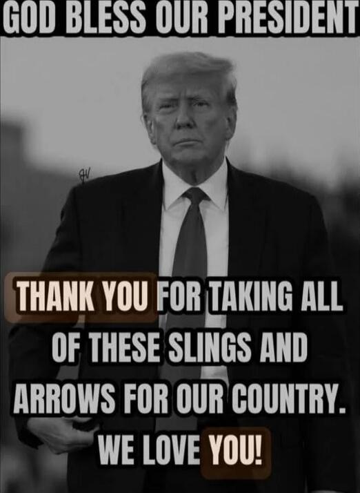 GOD BLESS OUR PRESIDENT
THANK YOU FOR TAKING ALL OF THESE SLINGS AND ARROWS FOR OUR COUNTRY. WE LOVE YOU!