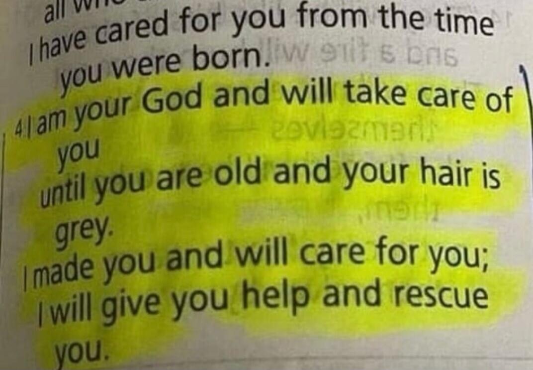 I have cared for you from the time you were born. I am your God and will take care of you until you are old and your hair is grey. I made you and will care for you; I will give you help and rescue you.