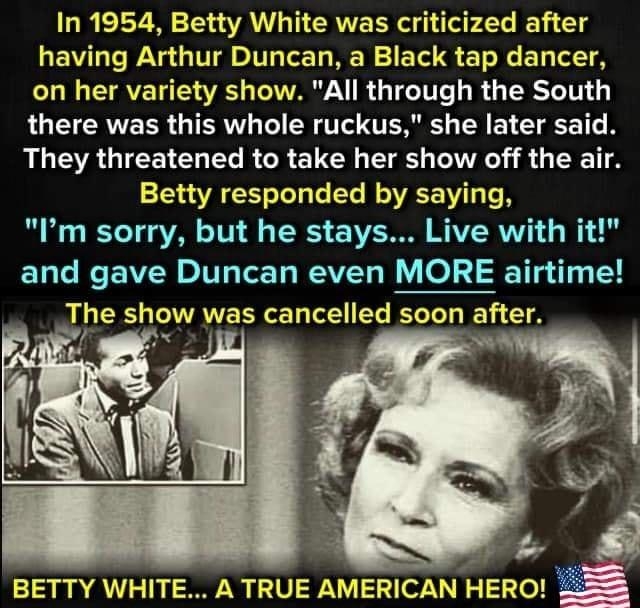 In 1954 Betty White was criticized after having Arthur Duncan a Black tap dancer on her variety show All through the South LG ERNERR TR N T TR SR E L TR 1T They threatened to take her show off the air Betty responded by saying B W IETe T VAN 101 4 TS Ve WAVERVV o and gave Duncan even MORE airtime The show was cancelled soon after