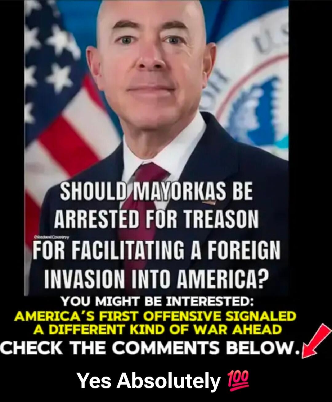 SHOULD MAYORKAS BE ARRESTED FOR TREASON FOR FACILITATING A FOREIGN INVASION INTO AMERICA? YOU MIGHT BE INTERESTED: AMERICA’S FIRST OFFENSIVE SIGNALLED A DIFFERENT KIND OF WAR AHEAD CHECK THE COMMENTS BELOW. Yes Absolutely 💯