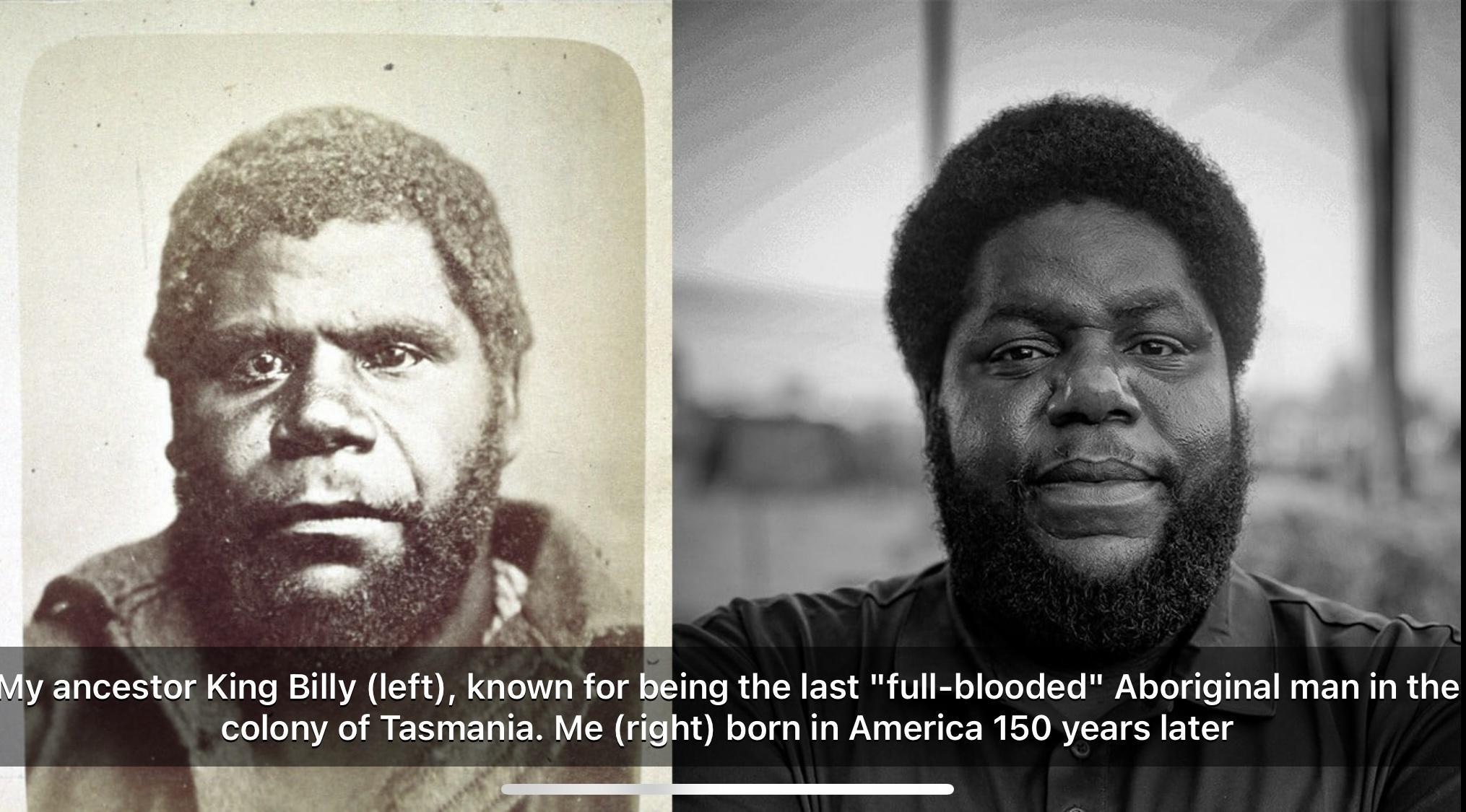 y ancestor King Bill eft known for Being the last full blooded Aboriginal man in the I olony of Tasmaa Me right born in America 150 years later