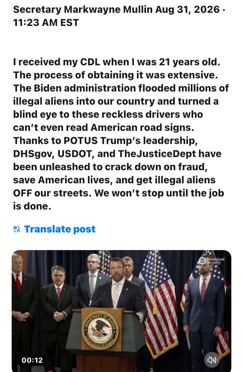 Secretary Markwayne Mullin Aug 31, 2026. 11:23 AM EST I received my CDL when I was 21 years old. The process of obtaining it was extensive. The Biden administration flooded millions of illegal aliens into our country and turned a blind eye to these reckless drivers who can't even read American road signs. Thanks to POTUS Trump's leadership, DHSgov,