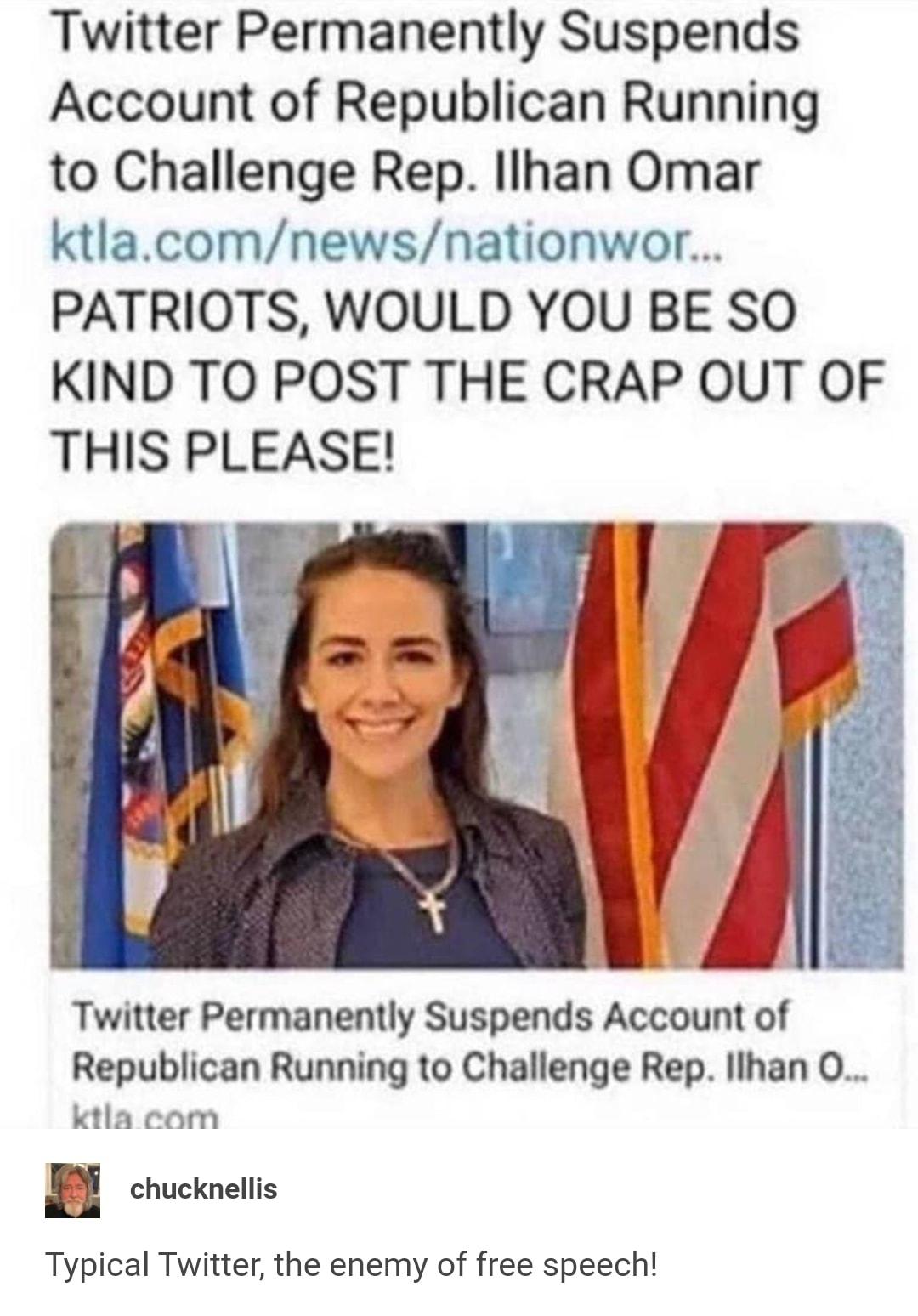 Twitter Permanently Suspends Account of Republican Running to Challenge Rep Ilhan Omar ktlacomnewsnationwor PATRIOTS WOULD YOU BE SO KIND TO POST THE CRAP OUT OF THIS PLEASE Twitter Permanently Suspends Account of Republican Running to Challenge Rep llhan O ktla com chucknellis Typical Twitter the enemy of free speech