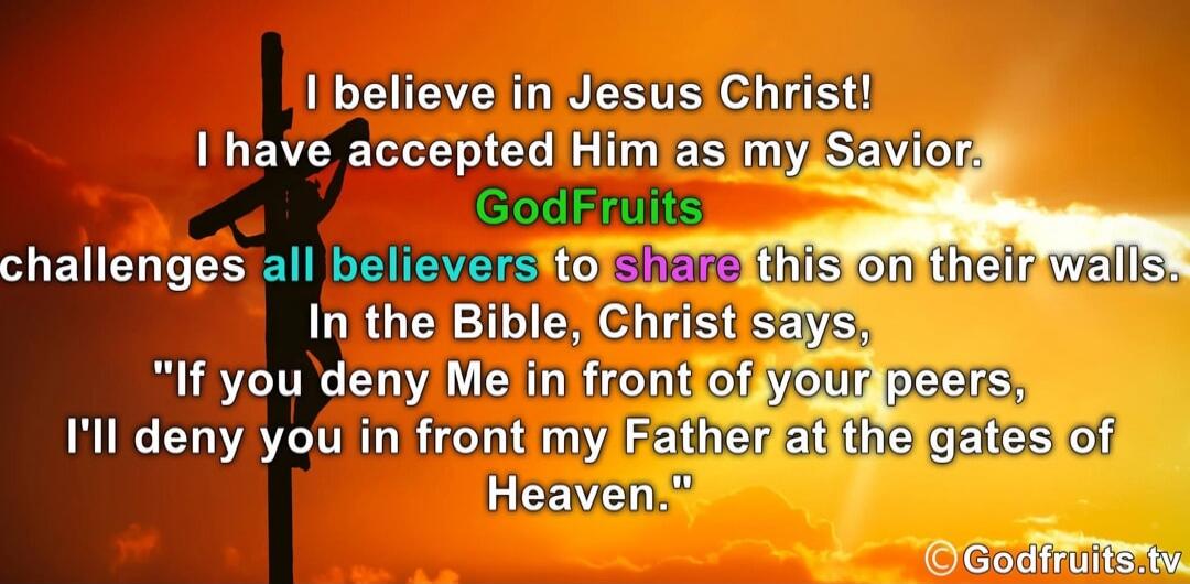 I believe in Jesus Christ! I have accepted Him as my Savior. GodFruits challenges all believers to share this on their walls. In the Bible, Christ says, 'If you deny Me in front of your peers, I'll deny you in front my Father at the gates of Heaven.'