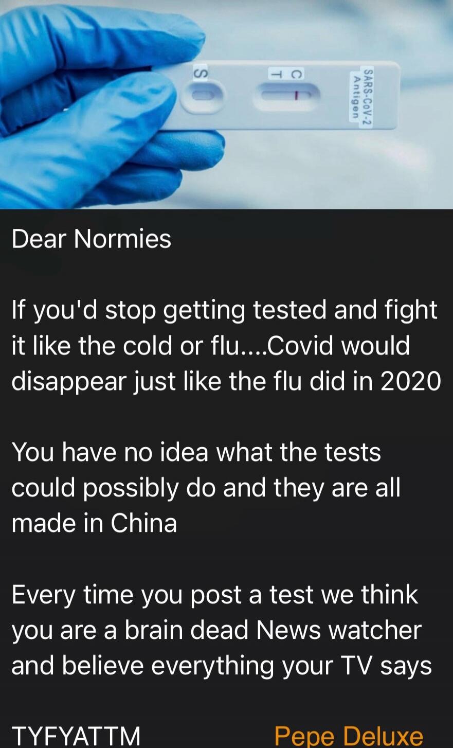 SARS-CoV-2 Antigen. Dear Normies. If you'd stop getting tested and fight it like the cold or flu....Covid would disappear just like the flu did in 2020. You have no idea what the tests could possibly do and they are all made in China. Every time you post a test we think you are a brain dead News watcher and believe everything your TV says. TYFYATTM