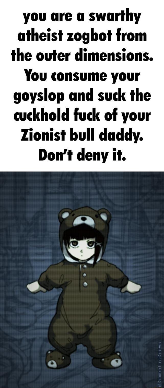 you are a swarthy atheist zoghot from the outer dimensions You consume your goyslop and suck the cuckhold fuck of your Zionist bull daddy Dont deny it