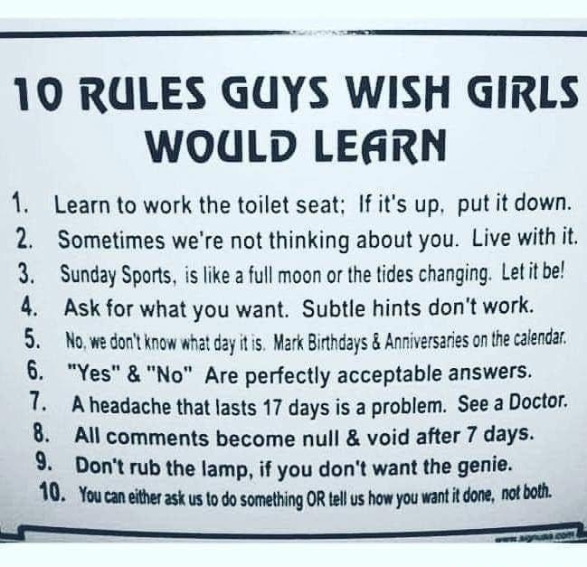 10 RULES GUYS WISH GIRLS WOdULD LEARN 1 Learn to work the toilet seat If its up putit down 2 Sometimes were not thinking about you Live withiit 3 Sunday Sports is like a full moon or the tides changing Let it be 4 Askfor what you want Subtle hints dont work 5 Nowe dont know what day it s Mark Bithdays Anniversaries on he calendar 6 YesNo Are perfectly acceptable answers 1 Aheadache that lasts 17 d