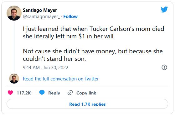 Santiago Mayer L 4 santiagomayer_ Follow just learned that when Tucker Carlsons mom died she literally left him 1 in her will Not cause she didnt have money but because she couldnt stand her son 944 AM Jun 302022 6 et et comersioncn i 1172k Reply Copylink Read 17K replies