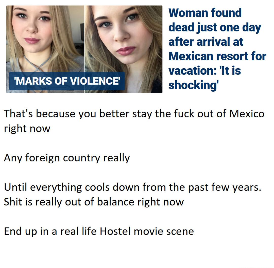 Woman found dead just one day after arrival at Mexican resort for W vacation It is MARKS OF VIOLENCE shocking Thats because you better stay the fuck out of Mexico right now Any foreign country really Until everything cools down from the past few years Shit s really out of balance right now End up in a real life Hostel movie scene
