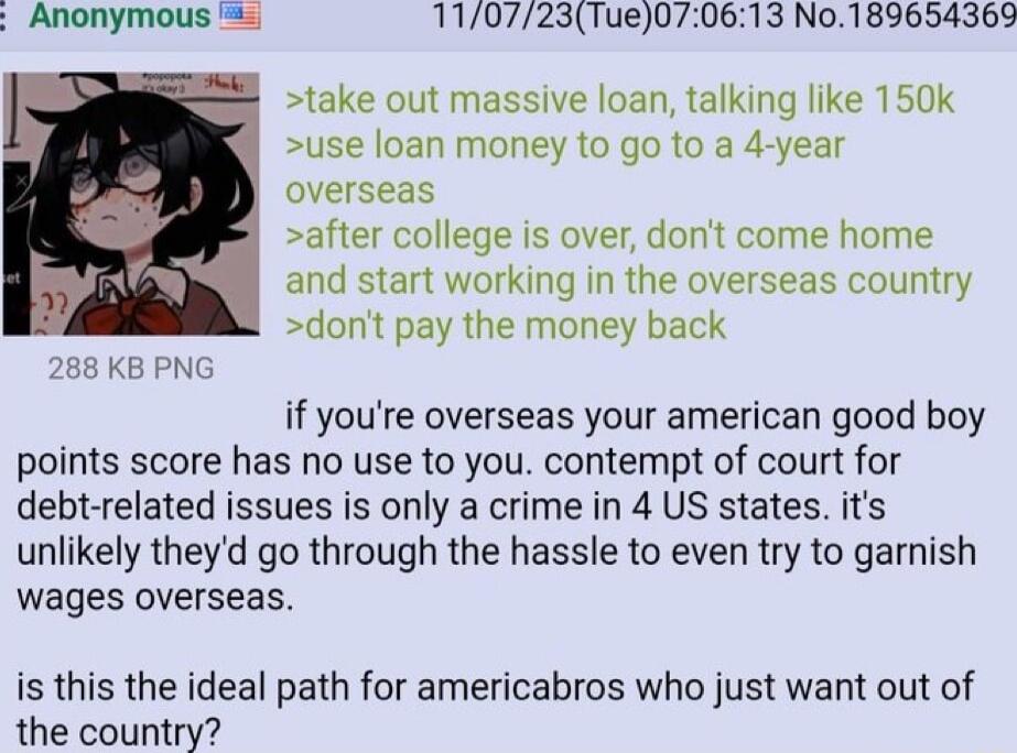Anonymous 5 110723Tue070613 No189654369 take out massive loan talking like 150k use loan money to go to a 4 year overseas after college is over dont come home and start working in the overseas country dont pay the money back 288 KB PNG if youre overseas your american good boy points score has no use to you contempt of court for debt related issues is only a crime in 4 US states its unlikely theyd 