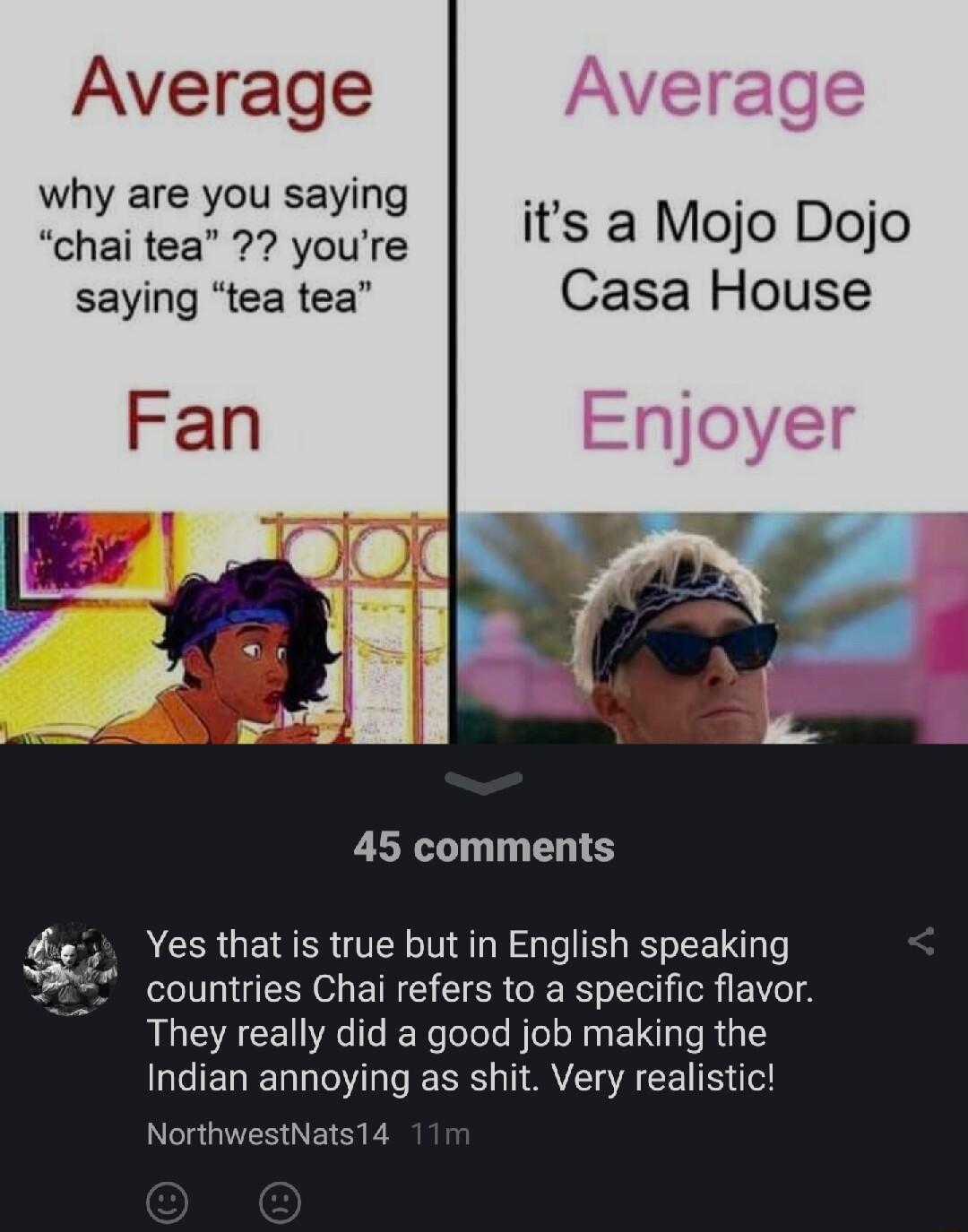 Average why are you saying chai tea youre its a MOO DOjO saying tea tea Casa House Fan 45 comments Yes that is true but in English speaking countries Chai refers to a specific flavor They really did a good job making the Indian annoying as shit Very realistic NorthwestNats14