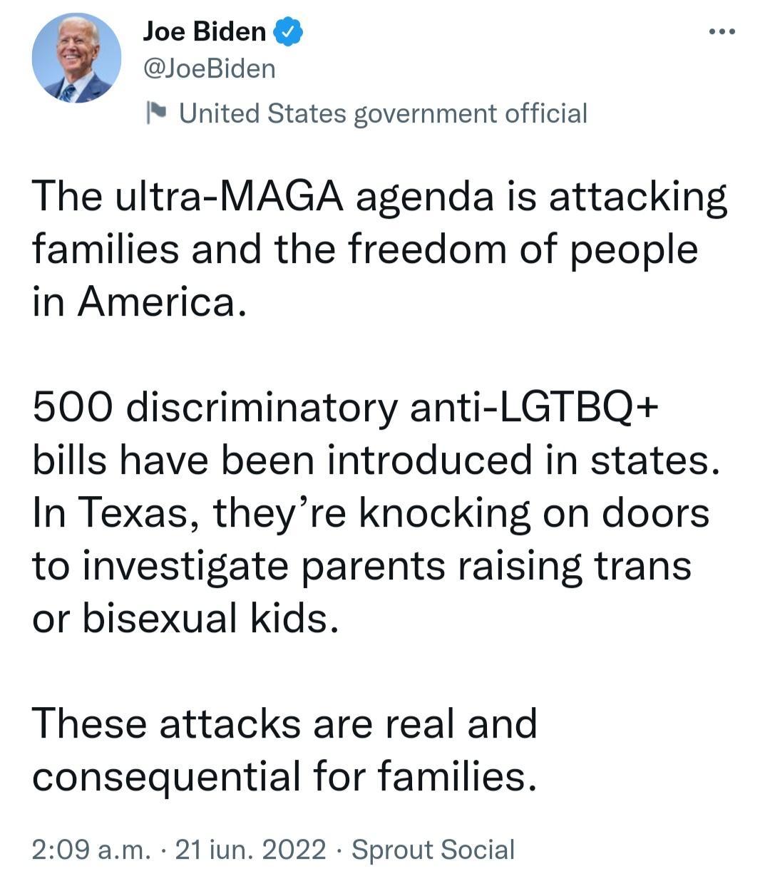 Joe Biden JoeBiden United States government official The ultra MAGA agenda is attacking families and the freedom of people in America 500 discriminatory anti LGTBQ bills have been introduced in states In Texas theyre knocking on doors to investigate parents raising trans or bisexual kids These attacks are real and consequential for families 209 am 21 iun 2022 Sprout Social