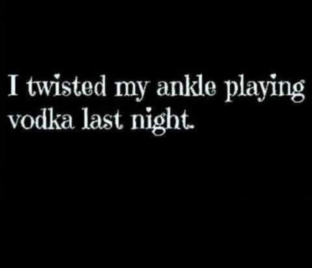 I twisted my ankle playing vodka last night.