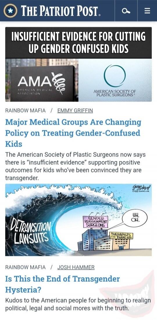 INSUFFICIENT EVIDENCE FOR CUTTING UP GENDER CONFUSED KIDS

THE PATRIOT POST - Top banner

AMERICAN MEDICAL ASSOCIATION (AMA) | AMERICAN SOCIETY OF PLASTIC SURGEONS

RAINBOW MAFIA / EMMY GRIFFIN

Major Medical Groups Are Changing Policy on Treating Gender-Confused Kids

The American Society of Plastic Surgeons now says there is “insufficient evidenc