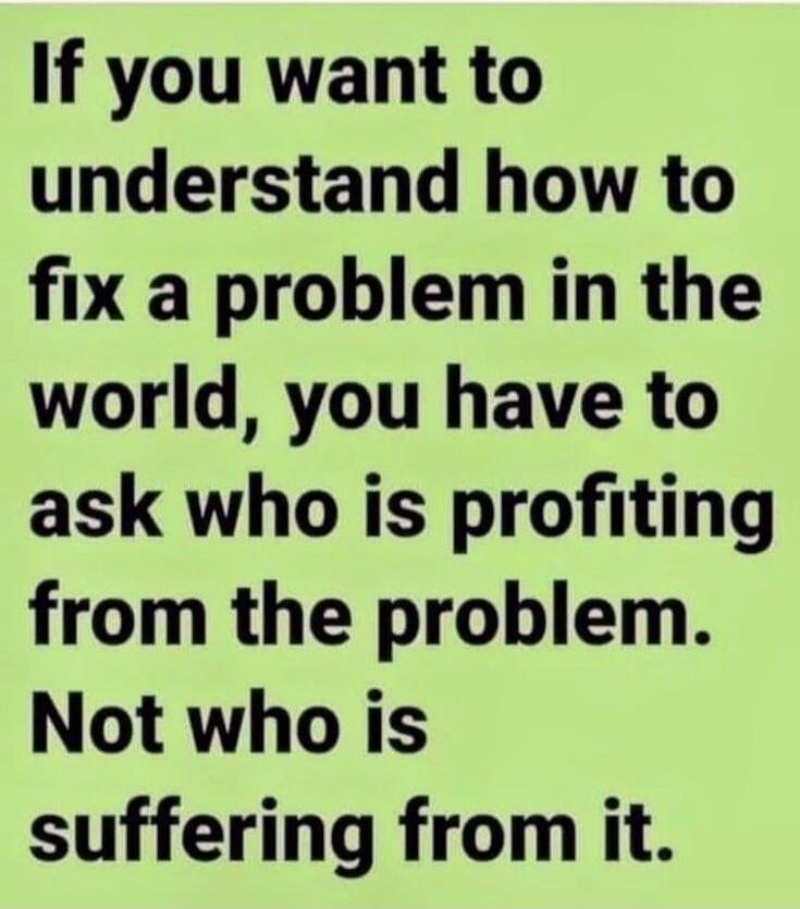 If you want to understand how to fix a problem in the world, you have to ask who is profiting from the problem. Not who is suffering from it.