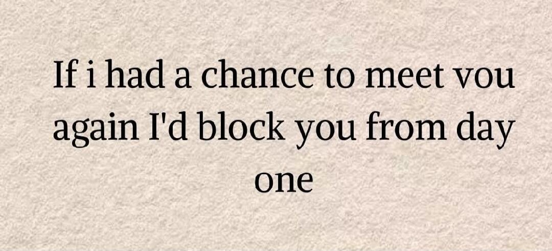 If I had a chance to meet you again I'd block you from day one