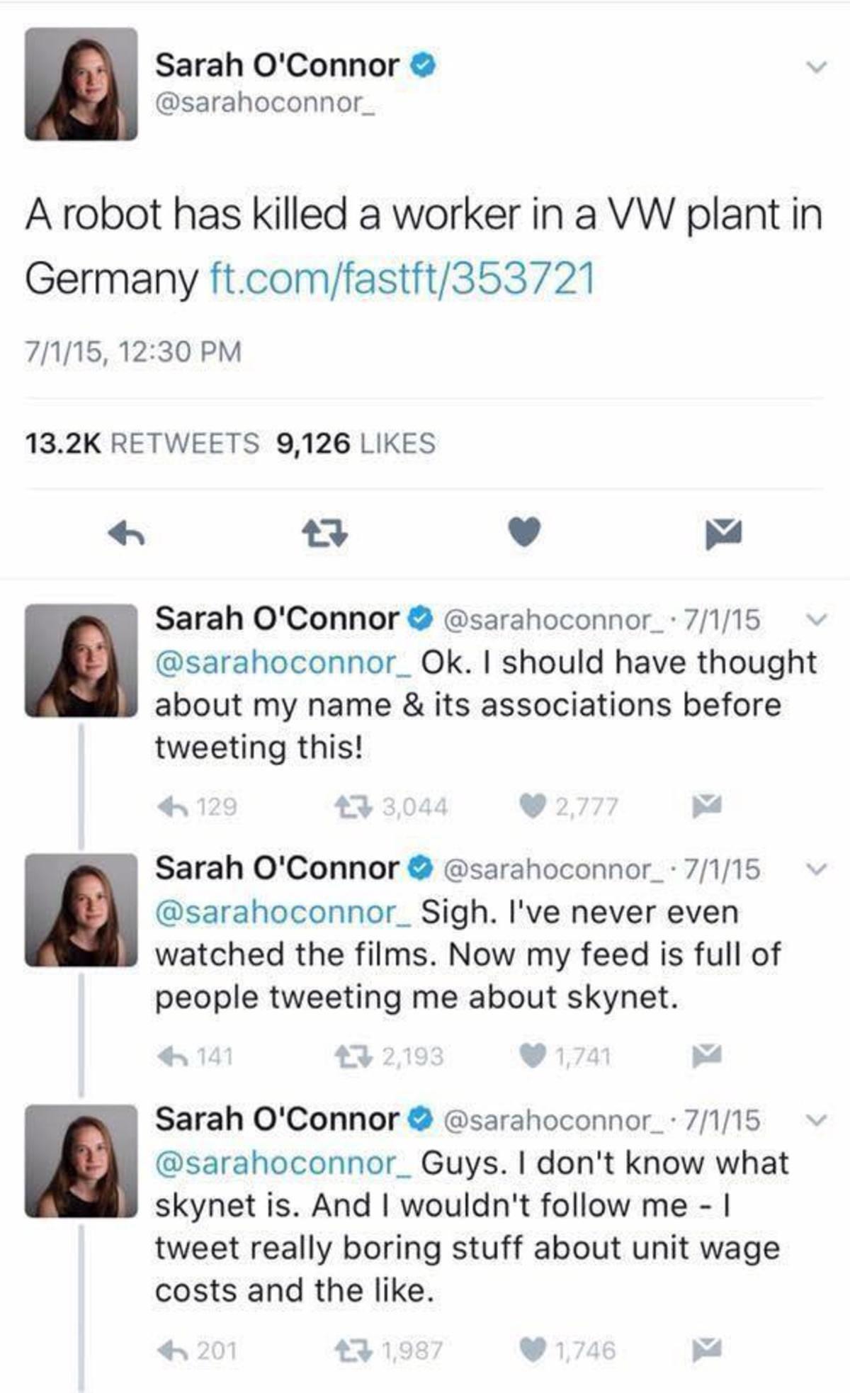 A Sarah OConnor sarahoconnor_ A robot has killed a worker in a VW plant in Germany ftcomfastft353721 7115 1230 PM 132K RETWEETS 9126 LIKES X v B Sarah OConnor sarahoconnor_ 7115 v sarahoconnor_ Ok should have thought about my name its associations before tweeting this i 43 3044 Sarah OConnor sarahoconnor_ 7115 sarahoconnor_ Sigh Ive never even watched the films Now my feed is full of people tweeti