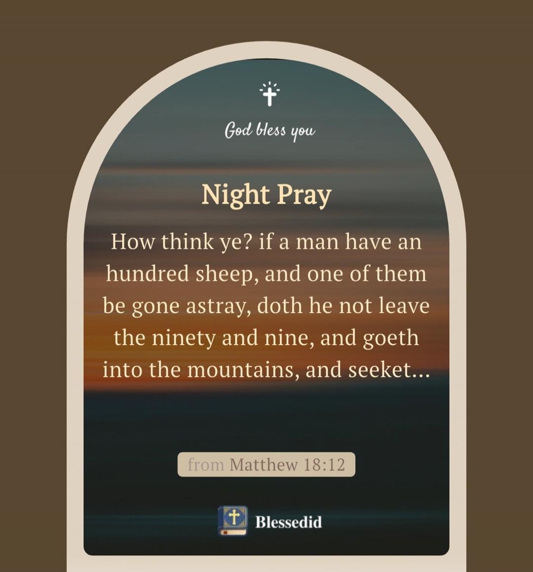 God bless you

Night Pray

How think ye? if a man have an hundred sheep, and one of them be gone astray, doth he not leave the ninety and nine, and goeth into the mountains, and seek...

from Matthew 18:12

Blessedid