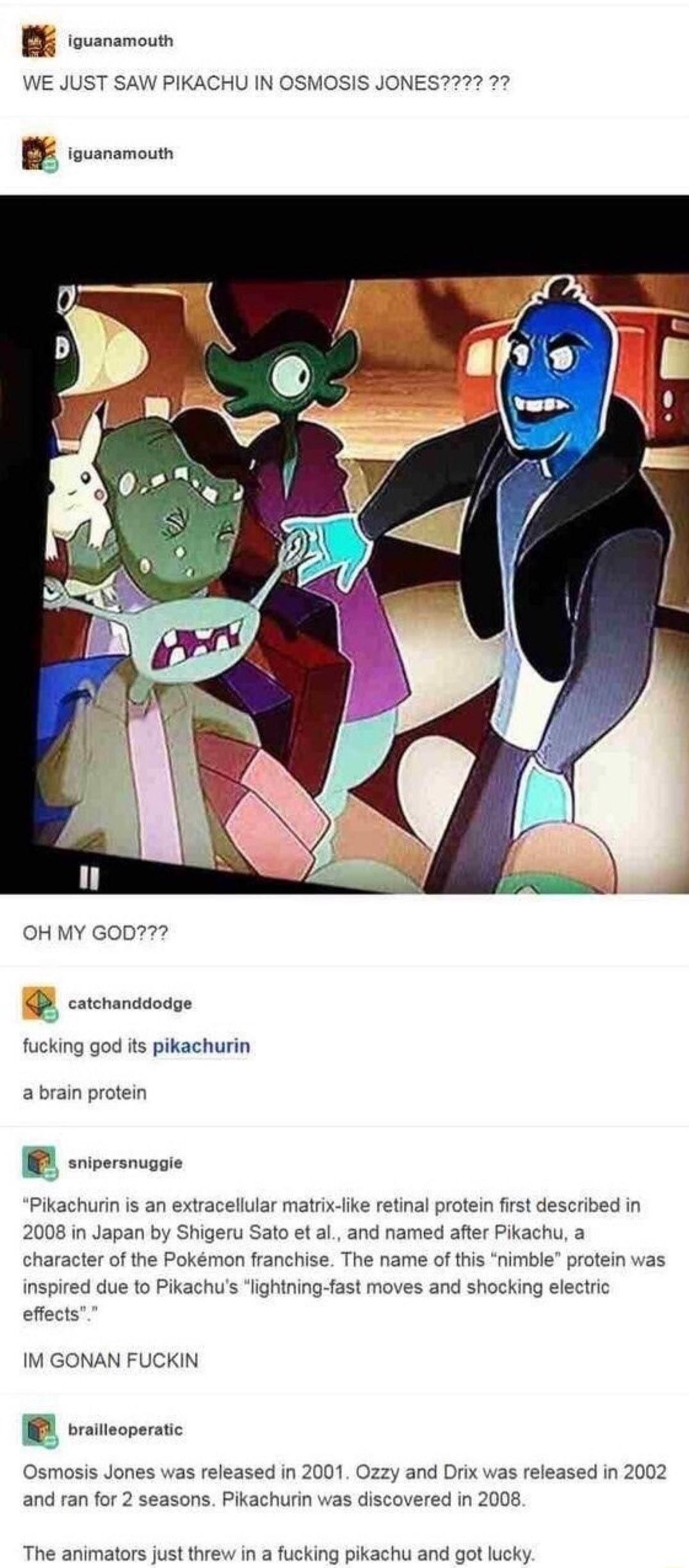 B oo WE JUST SAW PIKACHU IN OSMOSIS JONES272 22 OH MY GOD7 catchanddodge fucking god its pikachurin a brain protein Pikachurin is an extracellular matrix ike retinal protein first described in 2008 in Japan by Shigeru Sato et al and named after Pikachu a character of the Pokmon franchise The name of this nimble protein was inspired due to Pikachus lightning fast moves and shocking electric effects