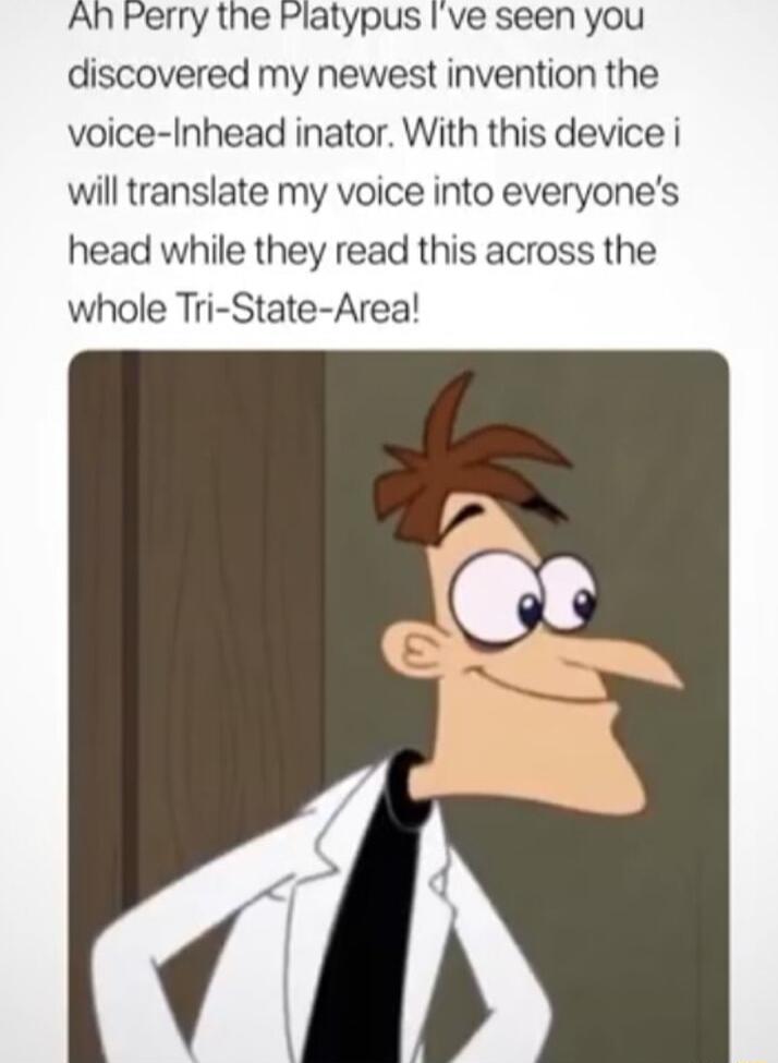 An Perry the Platypus Ive seen you discovered my newest invention the voice Inhead inator With this device i will translate my voice into everyones head while they read this across the whole Tri State Area
