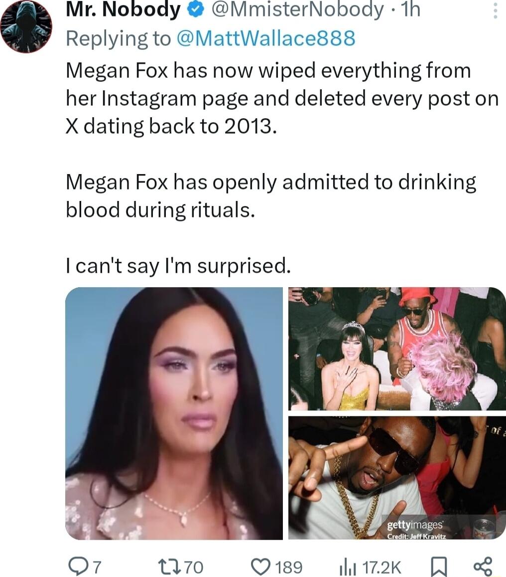 Mr Nobody NMmisterNobody 1h Replying to MattWallace888 Megan Fox has now wiped everything from her Instagram page and deleted every post on X dating back to 2013 Megan Fox has openly admitted to drinking blood during rituals cant say Im surprised A o7 70 Q189 12k QA L