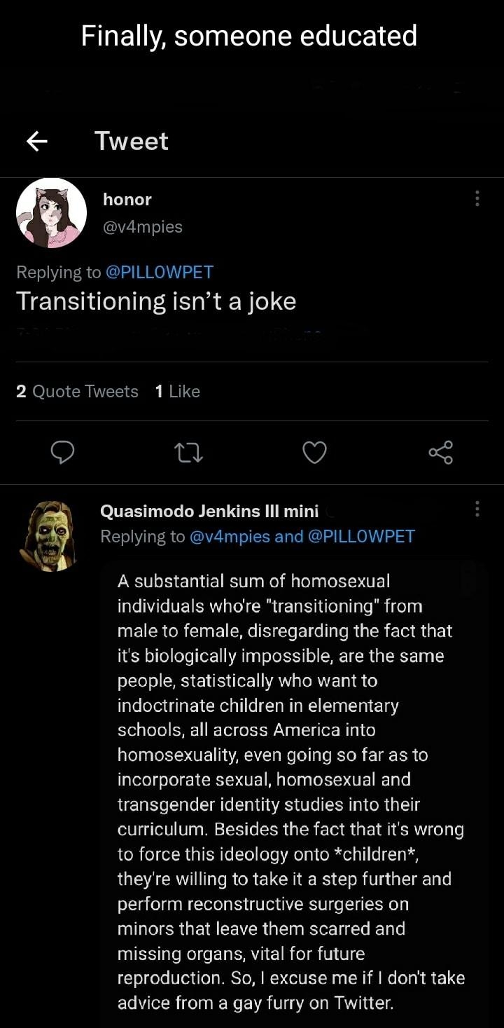 Finally someone educated Tweet honor vampies Replying to PILLOWPET Transitioning isnt a joke 2 Quote Tweets 1 Like S e v 5 Quasimodo Jenkins Ill mini Replying to v4mpies and PILLOWPET A substantial sum of homosexual individuals whore transitioning from male to female disregarding the fact that its biologically impossible are the same people statistically who want to indoctrinate children in elemen