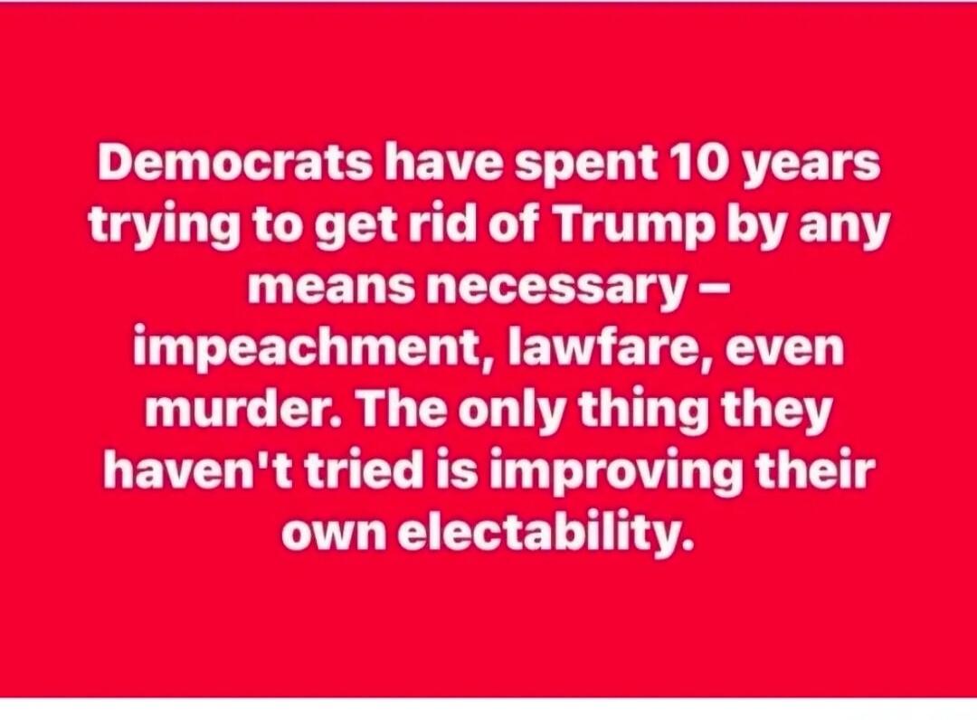 Democrats have spent 10 years trying to get rid of Trump by any means necessary - impeachment, lawfare, even murder. The only thing they haven't tried is improving their own electability.