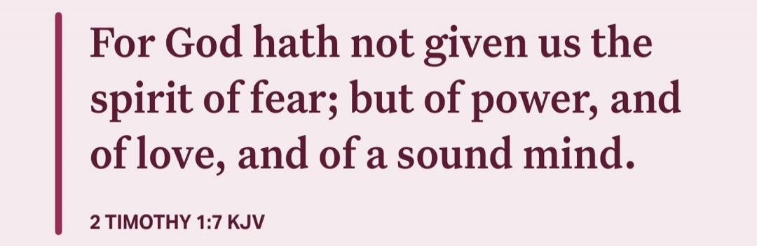 For God hath not given us the spirit of fear; but of power, and of love, and of a sound mind.

2 TIMOTHY 1:7 KJV