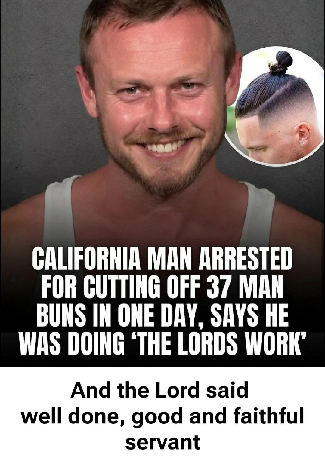 CALIFORNIA MAN ARRESTED FOR CUTTING OFF 37 MAN BUNS IN ONE DAY, SAYS HE WAS DOING 'THE LORDS WORK' And the Lord said well done, good and faithful servant