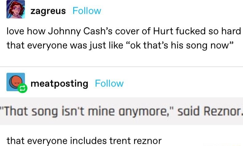 zagreus Follow love how Johnny Cashs cover of Hurt fucked so hard that everyone was just like ok thats his song now meatposting Follow That song isnt mine anymore said Reznor that everyone includes trent reznor