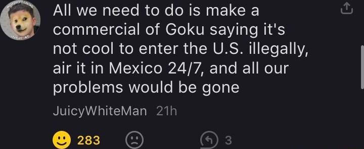 All we need to do is make a eleln i CIIE TN el VT s TR not cool to enter the US illegally air it in Mexico 247 and all our problems would be gone JuicyWhiteMan 21h 22 O