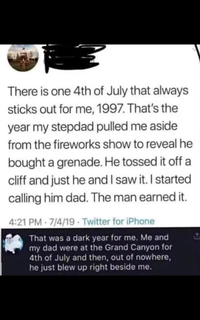 L 4 There is one 4th of July that always sticks out for me 1997 Thats the year my stepdad pulled me aside from the fireworks show to reveal he bought a grenade He tossed it off a cliff and just he and saw it started calling him dad The man earned it That was a dark year for me Me and my dad were at the Grand Canyon for ath of July and then out of nowhere he just blew up right beside me
