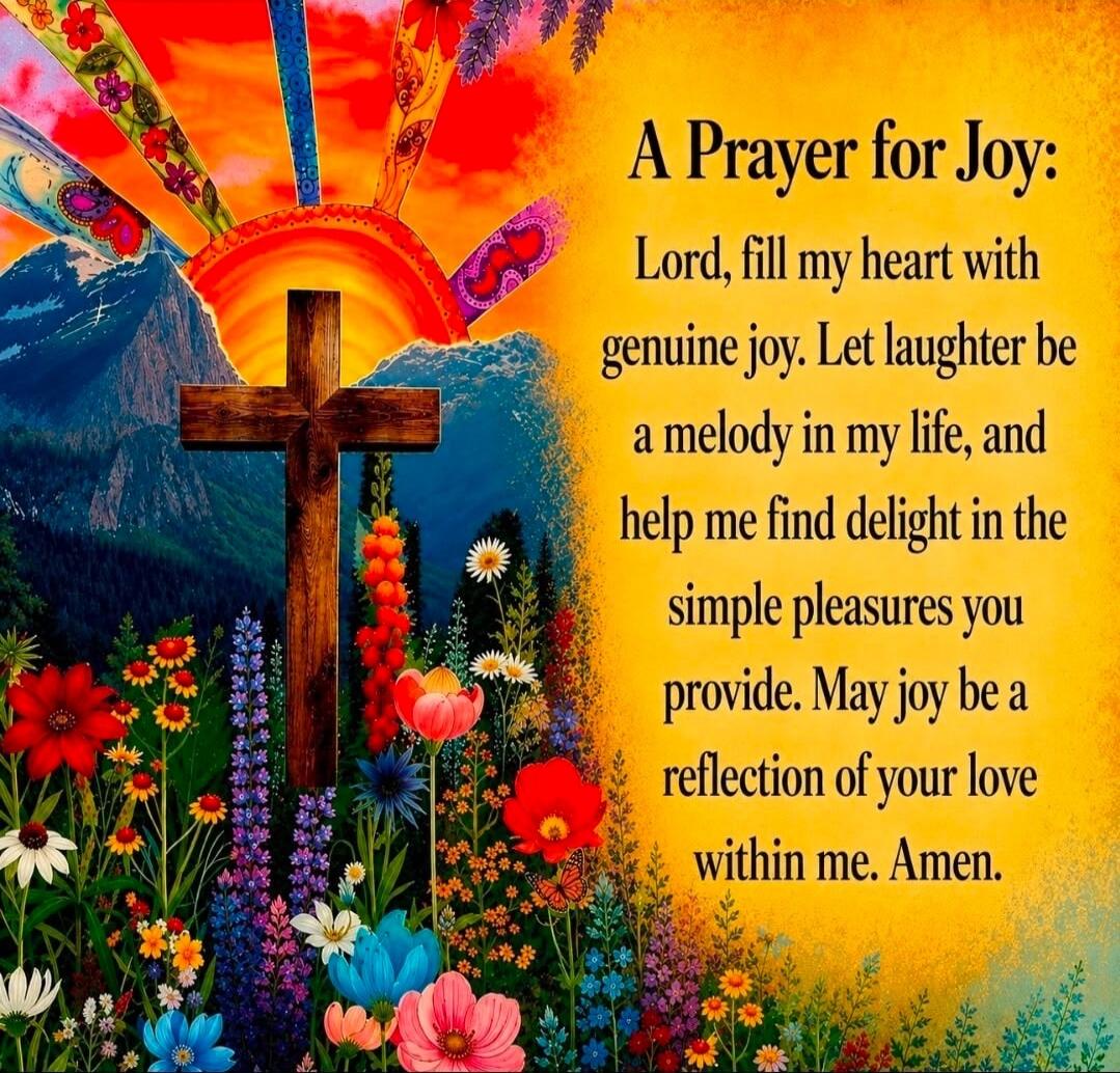A Prayer for Joy: Lord, fill my heart with genuine joy. Let laughter be a melody in my life, and help me find delight in the simple pleasures you provide. May joy be a reflection of your love within me. Amen.