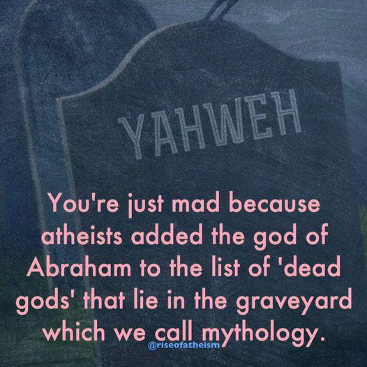 L ypuWER Youre just mad because atheists added the god of Abraham to the list of dead gods that lie in the graveyard which we call mythology