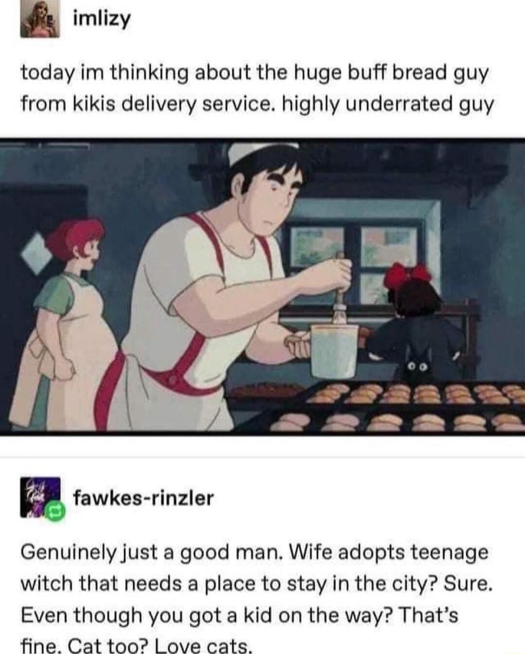 imlizy today im thinking about the huge buff bread guy from kikis delivery service highly underrated guy Genuinely just a good man Wife adopts teenage witch that needs a place to stay in the city Sure Even though you got a kid on the way Thats fine Cat too L ove cats