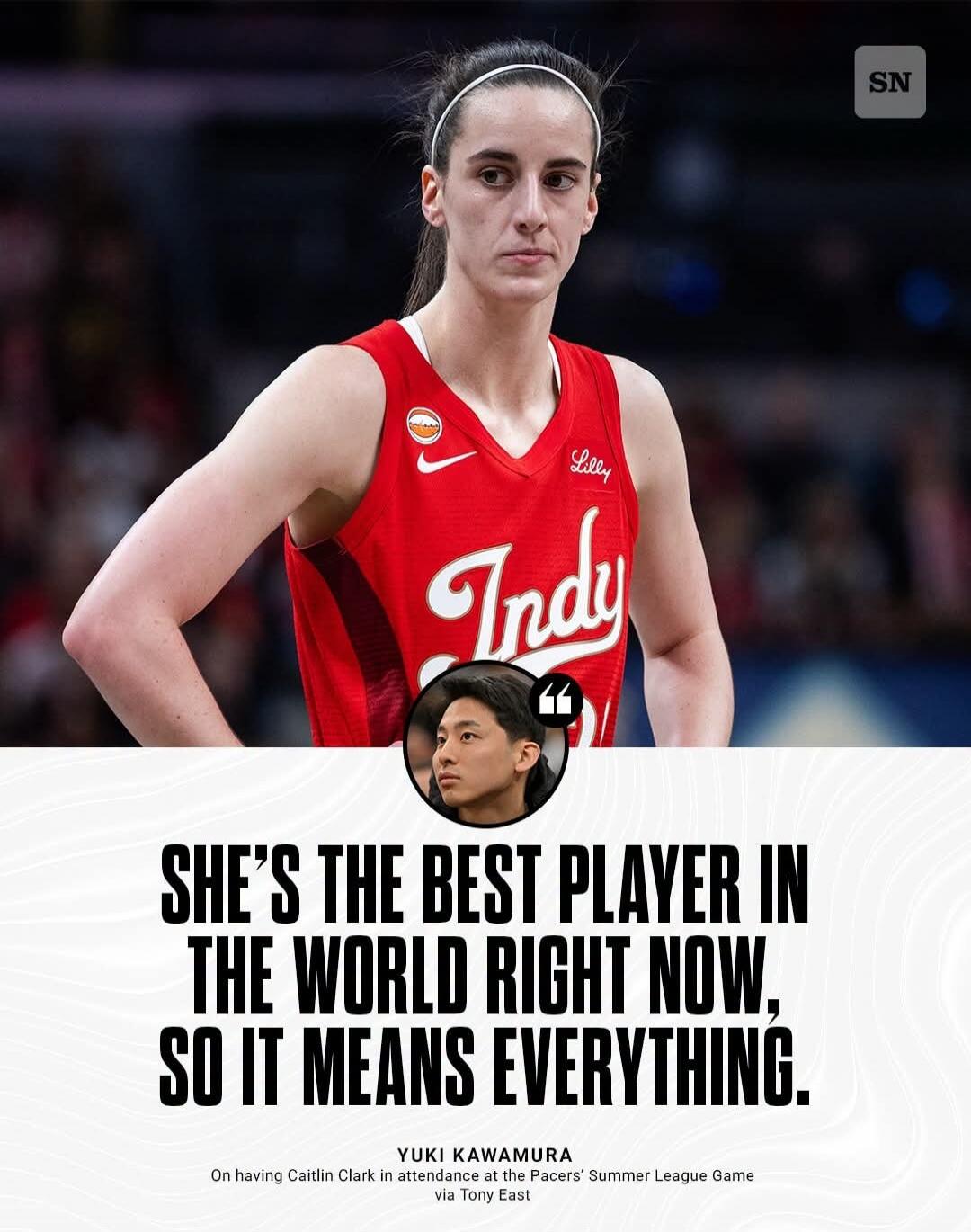 SN Lilly Indy SHE'S THE BEST PLAYER IN THE WORLD RIGHT NOW, SO IT MEANS EVERYTHING. YUKI KAWAMURA On having Caitlin Clark in attendance at the Pacers' Summer League Game via Tony East