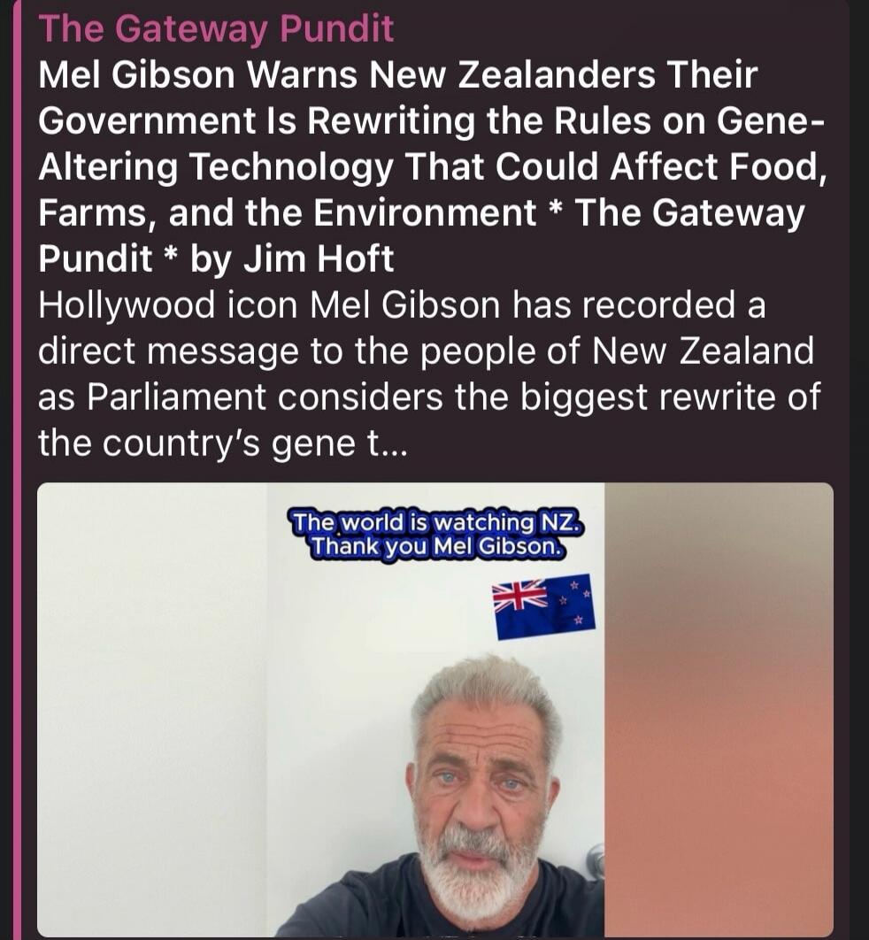 The Gateway Pundit Mel Gibson Warns New Zealanders Their Government Is Rewriting the Rules on Gene-Altering Technology That Could Affect Food, Farms, and the Environment * The Gateway Pundit * by Jim Hoft Hollywood icon Mel Gibson has recorded a direct message to the people of New Zealand as Parliament considers the biggest rewrite of the country's