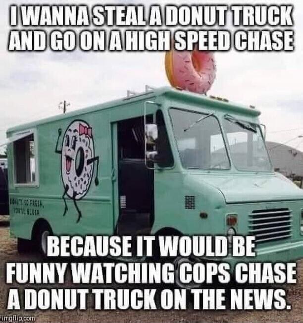 I WANNA STEAL A DONUT TRUCK AND GO ON A HIGH SPEED CHASE BECAUSE IT WOULD BE FUNNY WATCHING COPS CHASE A DONUT TRUCK ON THE NEWS.