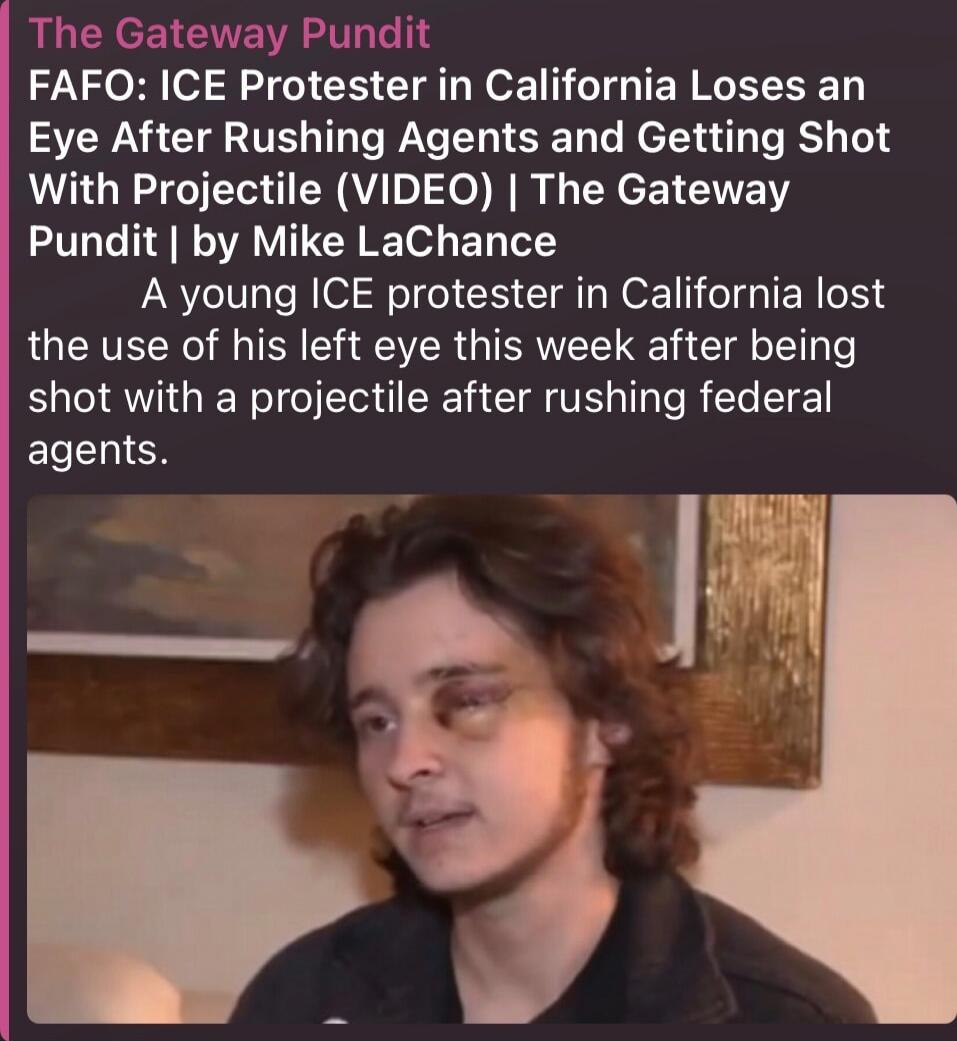 The Gateway Pundit FAFO: ICE Protester in California Loses an Eye After Rushing Agents and Getting Shot With Projectile (VIDEO) | The Gateway Pundit | by Mike LaChance A young ICE protester in California lost the use of his left eye this week after being shot with a projectile after rushing federal agents.