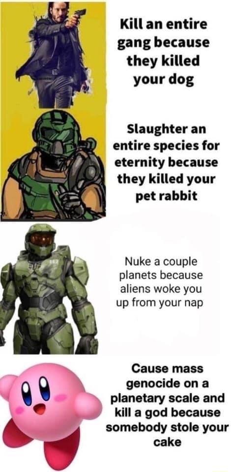 Kill an entire gang because they killed your dog Slaughter an entire species for eternity because they killed your pet rabbit Nuke a couple planets because aliens woke you up from your nap Cause mass q genocide on a q planetary scale and e kill a god because 6 somebody stole your d cake