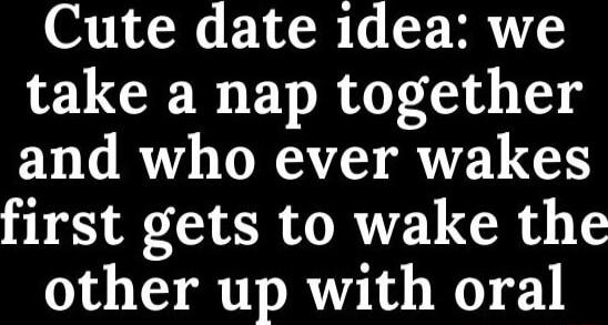 Cute date 1dea we take a nap together and who ever wakes first gets to wake the other up with oral