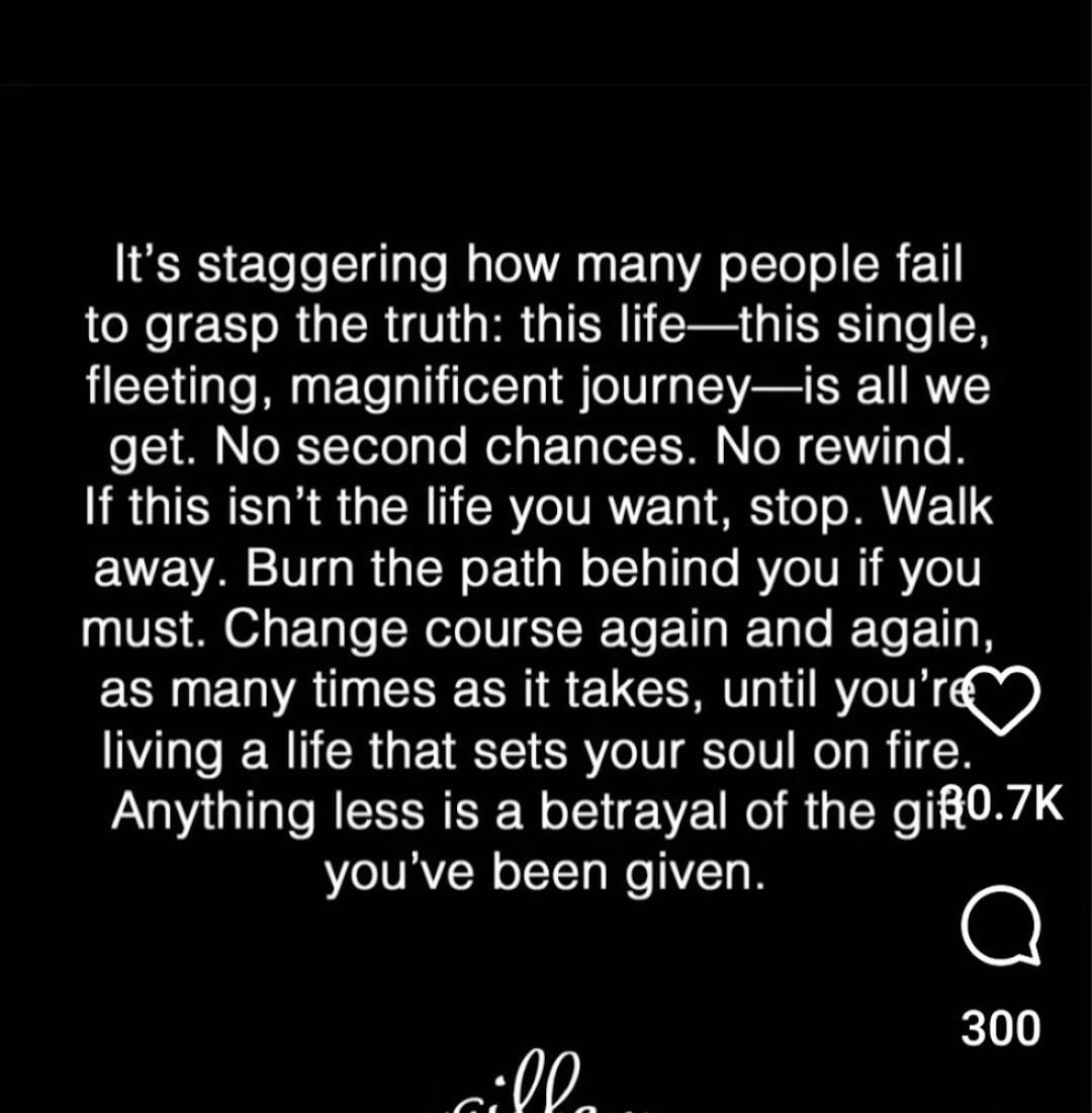 It's staggering how many people fail to grasp the truth: this life—this single, fleeting, magnificent journey—is all we get. No second chances. No rewind. If this isn't the life you want, stop. Walk away. Burn the path behind you if you must. Change course again and again, as many times as it takes, until you're living a life that sets your soul on
