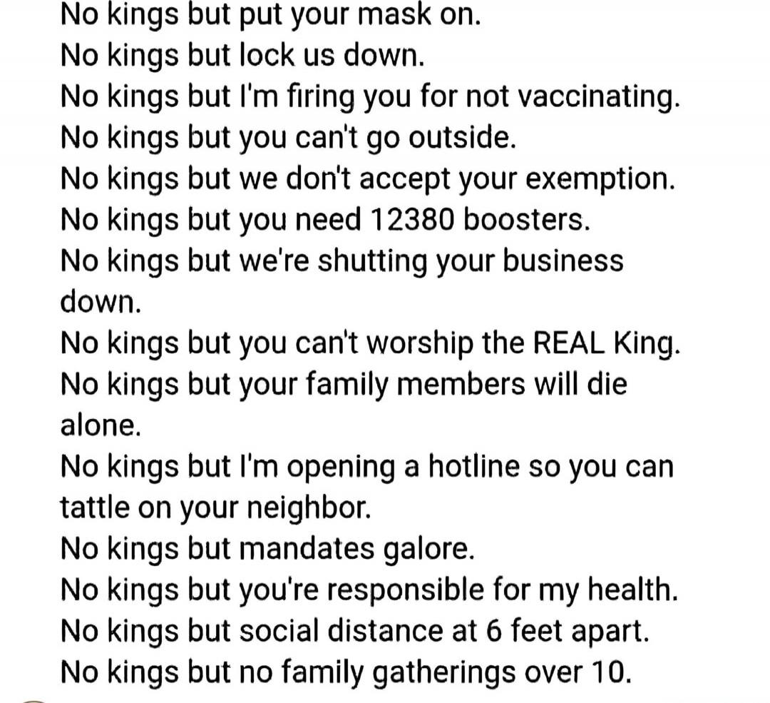 No kings but put your mask on.
No kings but lock us down.
No kings but I'm firing you for not vaccinating.
No kings but you can't go outside.
No kings but we don't accept your exemption.
No kings but you need 12380 boosters.
No kings but we're shutting your business down.
No kings but you can't worship the REAL King.
No kings but your family member
