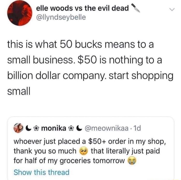 elle woods vs the evil dead llyndseybelle this is what 50 bucks means to a small business 50 is nothing to a billion dollar company start shopping small monika meownikaa 1d whoever just placed a 50 order in my shop thank you so much 3 that literally just paid for half of my groceries tomorrow Show this thread