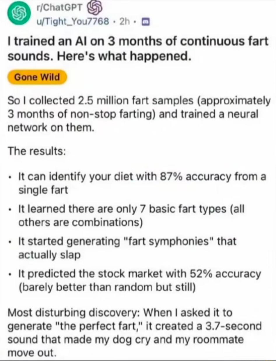 I trained an AI on 3 months of continuous fart sounds. Here's what happened.
Gone Wild
So I collected 2.5 million fart samples (approximately 3 months of non-stop farting) and trained a neural network on them.
The results:
- It can identify your diet with 87% accuracy from a single fart
- It learned there are only 7 basic fart types (all others are